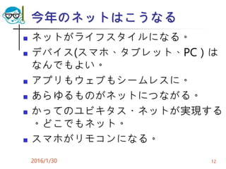 今年のネットはこうなる
 ネットがライフスタイルになる。
 デバイス(スマホ、タブレット、PC）は
なんでもよい。
 アプリもウェブもシームレスに。
 あらゆるものがネットにつながる。
 かってのユビキタス・ネットが実現する
。どこでもネット。
 スマホがリモコンになる。
2016/1/30 12
 