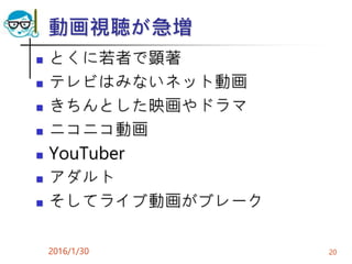 動画視聴が急増
 とくに若者で顕著
 テレビはみないネット動画
 きちんとした映画やドラマ
 ニコニコ動画
 YouTuber
 アダルト
 そしてライブ動画がブレーク
2016/1/30 20
 
