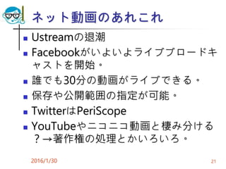 ネット動画のあれこれ
 Ustreamの退潮
 Facebookがいよいよライブブロードキ
ャストを開始。
 誰でも30分の動画がライブできる。
 保存や公開範囲の指定が可能。
 TwitterはPeriScope
 YouTubeやニコニコ動画と棲み分ける
？→著作権の処理とかいろいろ。
2016/1/30 21
 