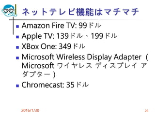 ネットテレビ機能はマチマチ
 Amazon Fire TV: 99ドル
 Apple TV: 139ドル、199ドル
 XBox One: 349ドル
 Microsoft Wireless Display Adapter （
Microsoft ワイヤレス ディスプレイ ア
ダプター）
 Chromecast: 35ドル
2016/1/30 26
 