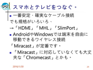 スマホとテレビをつなぐ。
 一番安定・確実なケーブル接続
でも規格がいろいろ、
→「HDMI」「MHL」「SlimPort」
 AndroidやWindowsでは端末を自由に
移動できるワイヤレス接続
「Miracast」が定番です。
 「Miracast」に対応していなくても大丈
夫な「Chromecast」とかも。
2016/1/30 29
 