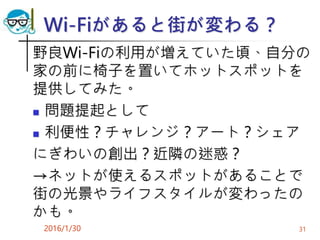 Wi-Fiがあると街が変わる？
野良Wi-Fiの利用が増えていた頃、自分の
家の前に椅子を置いてホットスポットを
提供してみた。
 問題提起として
 利便性？チャレンジ？アート？シェア
にぎわいの創出？近隣の迷惑？
→ネットが使えるスポットがあることで
街の光景やライフスタイルが変わったの
かも。
2016/1/30 31
 