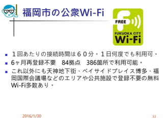 福岡市の公衆Wi-Fi
 １回あたりの接続時間は６０分。１日何度でも利用可。
 6ヶ月再登録不要 84拠点 386箇所で利用可能。
 これ以外にも天神地下街、ベイサイドプレイス博多、福
岡国際会議場などのエリアや公共施設で登録不要の無料
Wi-Fi多数あり。
2016/1/30 33
 