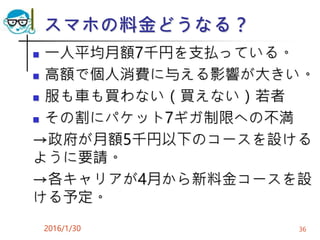スマホの料金どうなる？
 一人平均月額7千円を支払っている。
 高額で個人消費に与える影響が大きい。
 服も車も買わない（買えない）若者
 その割にパケット7ギガ制限への不満
→政府が月額5千円以下のコースを設ける
ように要請。
→各キャリアが4月から新料金コースを設
ける予定。
2016/1/30 36
 