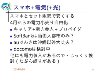 スマホ+電気(+光)
スマホとセット販売で安くする
4月からの電力小売り自由化
 キャリア+電力参入＋プロバイダ
 SoftBankは当面大都市のみ？
 auでんきは沖縄以外大丈夫？
 docomoは検討中
他にも電力参入があるので、じっくり検
討（たぶん縛りがある）
2016/1/30 37
 