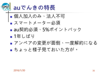 auでんきの特長
 個人加入のみ、法人不可
 スマートメーター必須
 au契約必須、5%ポイントバック
 1年しばり
 アンペアの変更が面倒、一度解約になる
 ちょっと様子見ておいた方が。
2016/1/30 38
 