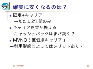 確実に安くなるのは？
 固定+キャリア
→ただし2年間のみ
 キャリアを乗り換える
キャッシュバックはまだ続く？
 MVNO（廉価版キャリア）
→利用形態によってはメリットあり。
2016/1/30 39
 