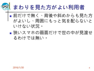 まわりを見た方がよい利用者
 前だけで無く、背後や斜めからも見た方
がよいし、周囲にもっと気を配らないと
いけない状況。
 狭いスマホの画面だけで世の中が見渡せ
るわけでは無い。
2016/1/30 4
 