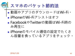 スマホのパケット節約法
 動画やアプリのダウンロードはWi-Fi。
 iPhoneのWi-Fiアシストはオフ
 FacebookやTwitterの動画はWi-Fi時の
み再生に
 iPhoneのモバイル通信の設定でたくさ
ん容量を食っているアプリをチェック。
2016/1/30 40
 