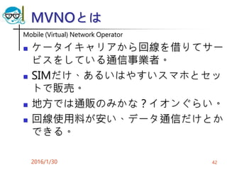 MVNOとは
Mobile (Virtual) Network Operator
 ケータイキャリアから回線を借りてサー
ビスをしている通信事業者。
 SIMだけ、あるいはやすいスマホとセッ
トで販売。
 地方では通販のみかな？イオンぐらい。
 回線使用料が安い、データ通信だけとか
できる。
2016/1/30 42
 