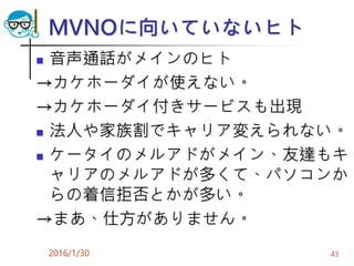 MVNOに向いていないヒト
 音声通話がメインのヒト
→カケホーダイが使えない。
→カケホーダイ付きサービスも出現
 法人や家族割でキャリア変えられない。
 ケータイのメルアドがメイン、友達もキ
ャリアのメルアドが多くて、パソコンか
らの着信拒否とかが多い。
→まあ、仕方がありません。
2016/1/30 43
 