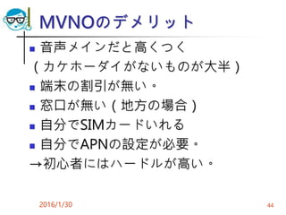 MVNOのデメリット
 音声メインだと高くつく
（カケホーダイがないものが大半）
 端末の割引が無い。
 窓口が無い（地方の場合）
 自分でSIMカードいれる
 自分でAPNの設定が必要。
→初心者にはハードルが高い。
2016/1/30 44
 