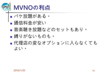 MVNOの利点
 パケ放題がある。
 通信料金が安い
 音楽聴き放題などのセットもあり。
 縛りがないものも。
 代理店の変なオプションに入らなくても
よい。
2016/1/30 45
 