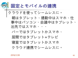 固定とモバイルの連携
クラウドを使ってシームレスに。
朝はタブレット、通勤中はスマホ、仕
事中はパソコン、会議中はタブレット、
出先ではスマホ・・・
バーではタブレットかスマホ、
居間ではタブレット+テレビ
寝室ではタブレットかスマホ
クラウド連携でシームレスに。
2016/1/30 48
 