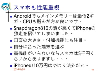 スマホも性能重視
 Androidでもメインメモリーは最低2ギ
ガ。CPUも選んだ方が良いです。
 Snapdragon810の質が悪くてiPhoneの
独走を招いてしまいました。
 画面の大きさ、付加機能にも注目。
 自分に合った端末を選ぶ
 高機能がいらないならスマホは5千円く
らいからありますし、、、
 iPhoneの10万円はやはり法外だと。
2016/1/30 49
 