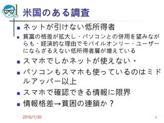 米国のある調査
 ネットが引けない低所得者
 貧富の格差が拡大し、パソコンとの併用を望みなが
らも、経済的な理由でモバイルオンリー・ユーザー
にならざるえない低所得者層が増えている
 スマホでしかネットが使えない。
 パソコンもスマホも使っているのはミド
ルアッパー以上
 スマホで確認できる情報に限界
 情報格差→貧困の連鎖か？
2016/1/30 5
 