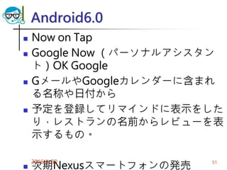 Android6.0
 Now on Tap
 Google Now （パーソナルアシスタン
ト）OK Google
 GメールやGoogleカレンダーに含まれ
る名称や日付から
 予定を登録してリマインドに表示をした
り，レストランの名前からレビューを表
示するもの。
 次期Nexusスマートフォンの発売
2016/1/30 51
 