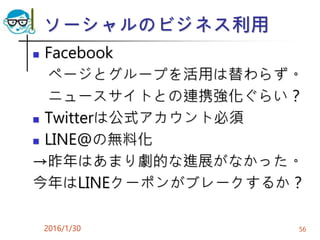 ソーシャルのビジネス利用
 Facebook
ページとグループを活用は替わらず。
ニュースサイトとの連携強化ぐらい？
 Twitterは公式アカウント必須
 LINE@の無料化
→昨年はあまり劇的な進展がなかった。
今年はLINEクーポンがブレークするか？
2016/1/30 56
 