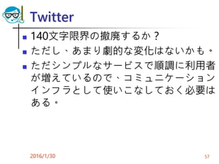 Twitter
 140文字限界の撤廃するか？
 ただし、あまり劇的な変化はないかも。
 ただシンプルなサービスで順調に利用者
が増えているので、コミュニケーション
インフラとして使いこなしておく必要は
ある。
2016/1/30 57
 