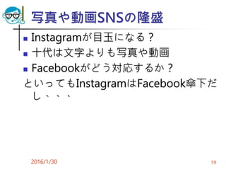 写真や動画SNSの隆盛
 Instagramが目玉になる？
 十代は文字よりも写真や動画
 Facebookがどう対応するか？
といってもInstagramはFacebook傘下だ
し、、、
2016/1/30 59
 