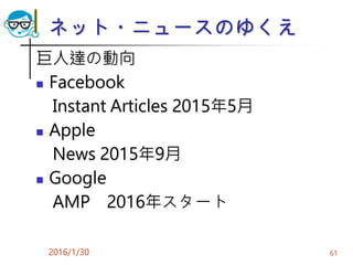ネット・ニュースのゆくえ
巨人達の動向
 Facebook
Instant Articles 2015年5月
 Apple
News 2015年9月
 Google
AMP 2016年スタート
2016/1/30 61
 