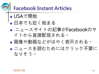 Facebook Instant Articles
 USAで開始
 日本でも近く始まる
 ニュースサイトの記事がFacebookのサ
イトから直接配信される。
 画像や動画などがはやく表示される。
 ニュースを読むためにはクリック不要に
なりそう。
2016/1/30 63
 