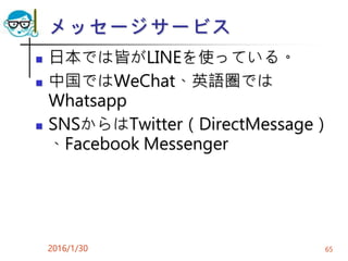 メッセージサービス
 日本では皆がLINEを使っている。
 中国ではWeChat、英語圏では
Whatsapp
 SNSからはTwitter（DirectMessage）
、Facebook Messenger
2016/1/30 65
 