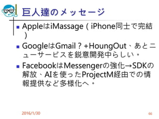 巨人達のメッセージ
 AppleはiMassage（iPhone同士で完結
）
 GoogleはGmail？+HoungOut、あとニ
ューサービスを鋭意開発中らしい。
 FacebookはMessengerの強化→SDKの
解放、AIを使ったProjectM経由での情
報提供など多様化へ。
2016/1/30 66
 