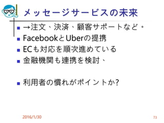 メッセージサービスの未来
 →注文、決済、顧客サポートなど。
 FacebookとUberの提携
 ECも対応を順次進めている
 金融機関も連携を検討、
 利用者の慣れがポイントか?
2016/1/30 73
 