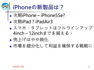 iPhoneの新製品は？
 次期iPhone～iPhone5Se?
 次期iPad？iPadAir3
 スマホ、タブレットはフルラインアップ
4inch～12inchまでを揃える。
 売上げはやや鈍化
 市場を細分化して利益を確保する戦略に
2016/1/30 75
 