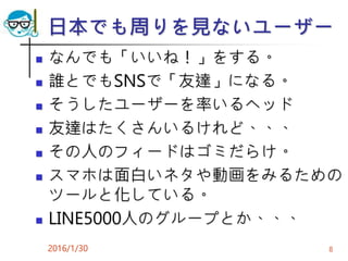 日本でも周りを見ないユーザー
 なんでも「いいね！」をする。
 誰とでもSNSで「友達」になる。
 そうしたユーザーを率いるヘッド
 友達はたくさんいるけれど、、、
 その人のフィードはゴミだらけ。
 スマホは面白いネタや動画をみるための
ツールと化している。
 LINE5000人のグループとか、、、
2016/1/30 8
 
