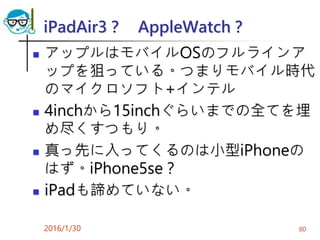 iPadAir3？ AppleWatch？
 アップルはモバイルOSのフルラインア
ップを狙っている。つまりモバイル時代
のマイクロソフト+インテル
 4inchから15inchぐらいまでの全てを埋
め尽くすつもり。
 真っ先に入ってくるのは小型iPhoneの
はず。iPhone5se？
 iPadも諦めていない。
2016/1/30 80
 