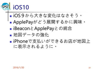 iOS10
 iOS９から大きな変化はなさそう。
 ApplePayがどう展開するかに興味。
 iBeaconとApplePayとの統合
 地図データの強化
 iPhoneで支払いができるお店が地図上
に表示されるように。
2016/1/30 81
 