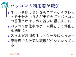 パソコンの利用者が減少
 ネットを使うだけならスマホやタブレッ
トで十分という人が出てきて、パソコン
の普及率がはじめて減少に転じました。
 パソコンは仕事やゲーム用として特化し
た利用に。
 スマホが汎用のネットツールになった。
 家電店でも次第に取扱が少なくなってい
る。
2016/1/30 83
 