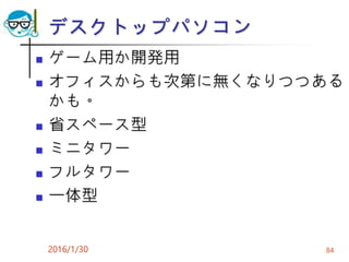 デスクトップパソコン
 ゲーム用か開発用
 オフィスからも次第に無くなりつつある
かも。
 省スペース型
 ミニタワー
 フルタワー
 一体型
2016/1/30 84
 