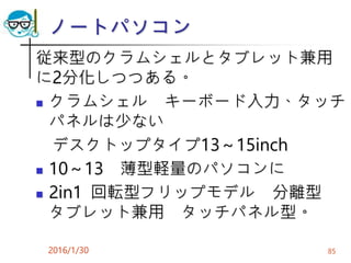 ノートパソコン
従来型のクラムシェルとタブレット兼用
に2分化しつつある。
 クラムシェル キーボード入力、タッチ
パネルは少ない
デスクトップタイプ13～15inch
 10～13 薄型軽量のパソコンに
 2in1 回転型フリップモデル 分離型
タブレット兼用 タッチパネル型。
2016/1/30 85
 