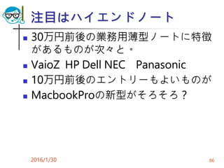 注目はハイエンドノート
 30万円前後の業務用薄型ノートに特徴
があるものが次々と。
 VaioZ HP Dell NEC Panasonic
 10万円前後のエントリーもよいものが
 MacbookProの新型がそろそろ？
2016/1/30 86
 