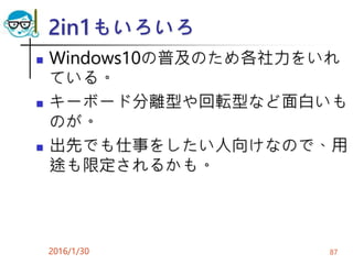 2in1もいろいろ
 Windows10の普及のため各社力をいれ
ている。
 キーボード分離型や回転型など面白いも
のが。
 出先でも仕事をしたい人向けなので、用
途も限定されるかも。
2016/1/30 87
 
