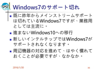 Windows7のサポート切れ
 既に昨年からメインストリームサポート
は切れているWindows7ですが、業務用
としては主流に。
 進まないWindows10への移行
 新しいインテルチップではWindows7が
サポートされなくなります。
 周辺機器の対応を進めて、はやく慣れて
おくことが必要ですが、なかなか。
2016/1/30 88
 