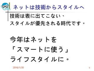 ネットは技術からスタイルへ
技術は表に出てこない、
スタイルが優先される時代です。
今年はネットを
「スマートに使う」
ライフスタイルに。
2016/1/30 9
 