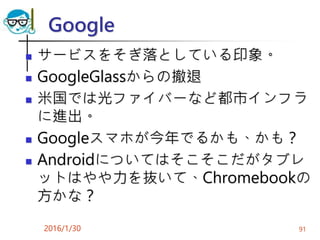 Google
 サービスをそぎ落としている印象。
 GoogleGlassからの撤退
 米国では光ファイバーなど都市インフラ
に進出。
 Googleスマホが今年でるかも、かも？
 Androidについてはそこそこだがタブレ
ットはやや力を抜いて、Chromebookの
方かな？
2016/1/30 91
 