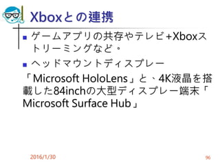 Xboxとの連携
 ゲームアプリの共存やテレビ+Xboxス
トリーミングなど。
 ヘッドマウントディスプレー
「Microsoft HoloLens」と、4K液晶を搭
載した84inchの大型ディスプレー端末「
Microsoft Surface Hub」
2016/1/30 96
 