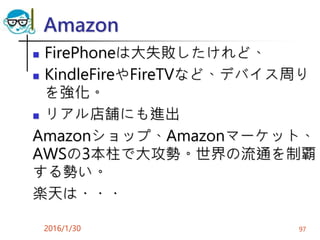 Amazon
 FirePhoneは大失敗したけれど、
 KindleFireやFireTVなど、デバイス周り
を強化。
 リアル店舗にも進出
Amazonショップ、Amazonマーケット、
AWSの3本柱で大攻勢。世界の流通を制覇
する勢い。
楽天は・・・
2016/1/30 97
 