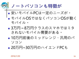 ノートパソコンも特徴が
 安いモバイルPCは一定のニーズが。
 モバイルOSではなくパソコンOSが動く
モバイル。
 3万円～8万円クラスのスマホではミタ
されないモバイル需要がある。
 10万円前後のミッドレンジ、汎用のパ
ソコン
 20万円~30万円のハイエンドPCも
2016/1/30 99
 