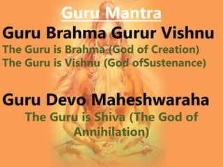 Guru Mantra
Guru Brahma Gurur Vishnu
The Guru is Brahma (God of Creation)
The Guru is Vishnu (God ofSustenance)
Guru Devo Maheshwaraha
The Guru is Shiva (The God of
Annihilation)
 