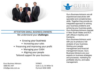 Guru Business Advisors are all
                                                            experienced executives with
                                                            specialist and complementary
                                                            skills. Together they provide an
                                                            integrated approach to solving
                                                            your business problems and
                                                            achieving your business goals.
                                                            Guru Business Advisors operate
            ATTENTION SMALL BUSINESS OWNERS                 in New South Wales and ACT,
               We understand your challenges                with offices in Sydney and
                                                            Canberra.
                                                            Guru Business Advisors work
                  • Growing your business                   with you to produce a full
                    • Increasing your sales                 analysis of your business.
            • Preserving and improving your profit          Solving your people
                                                            management and financial
                    • Managing your CASH
                                                            management issues. Guru
                    • Aligning your people                  Business Advisors are your
              Tailored support for your business            experts on business strategies
                                                            and processes, marketing for
                                                            profitable returns, and sales
                                                            management.
Guru Business Advisors           SYDNEY
1800 051 497                     Suite 1.12, 55 Miller St
info@guruba.com.au               Pyrmont NSW 2009
 