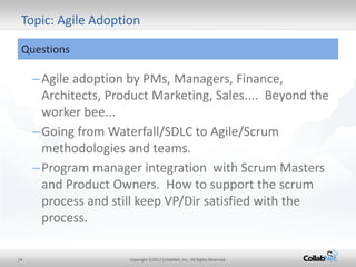 14 
Copyright ©2012 CollabNet, Inc. All Rights Reserved. 
–Agile adoption by PMs, Managers, Finance, Architects, Product Marketing, Sales.... Beyond the worker bee... 
–Going from Waterfall/SDLC to Agile/Scrum methodologies and teams. 
–Program manager integration with Scrum Masters and Product Owners. How to support the scrum process and still keep VP/Dir satisfied with the process. 
Topic: Agile Adoption 
Questions  