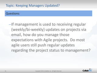 16 
Copyright ©2012 CollabNet, Inc. All Rights Reserved. 
–If management is used to receiving regular (weekly/bi-weekly) updates on projects via email, how do you manage those expectations with Agile projects. Do most agile users still push regular updates regarding the project status to management? 
Topic: Keeping Managers Updated? 
Questions: 
 