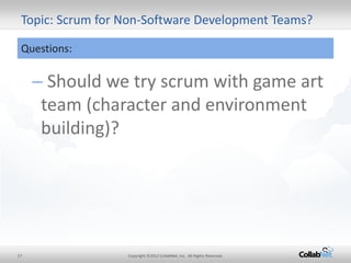 17 
Copyright ©2012 CollabNet, Inc. All Rights Reserved. 
Topic: Scrum for Non-Software Development Teams? 
Questions: 
– Should we try scrum with game art team (character and environment building)?  