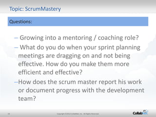 19 
Copyright ©2012 CollabNet, Inc. All Rights Reserved. 
Topic: ScrumMastery 
Questions: 
– Growing into a mentoring / coaching role? 
– What do you do when your sprint planning meetings are dragging on and not being effective. How do you make them more efficient and effective? 
–How does the scrum master report his work or document progress with the development team?  